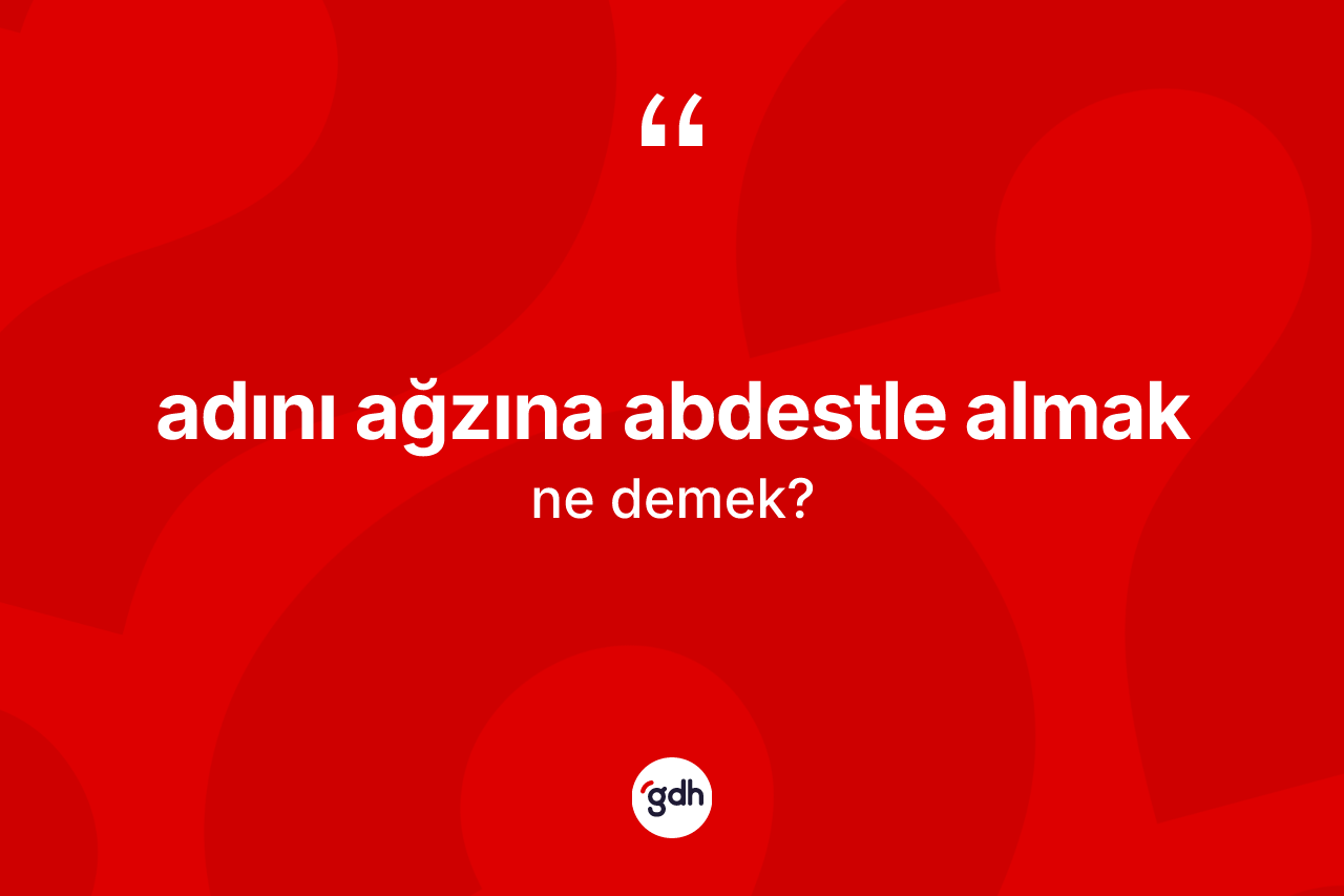 Adını ağzına abdestle almak ifadesi nedir? Adını ağzına abdestle almak ifadesi hangi durumlarda kullanılır