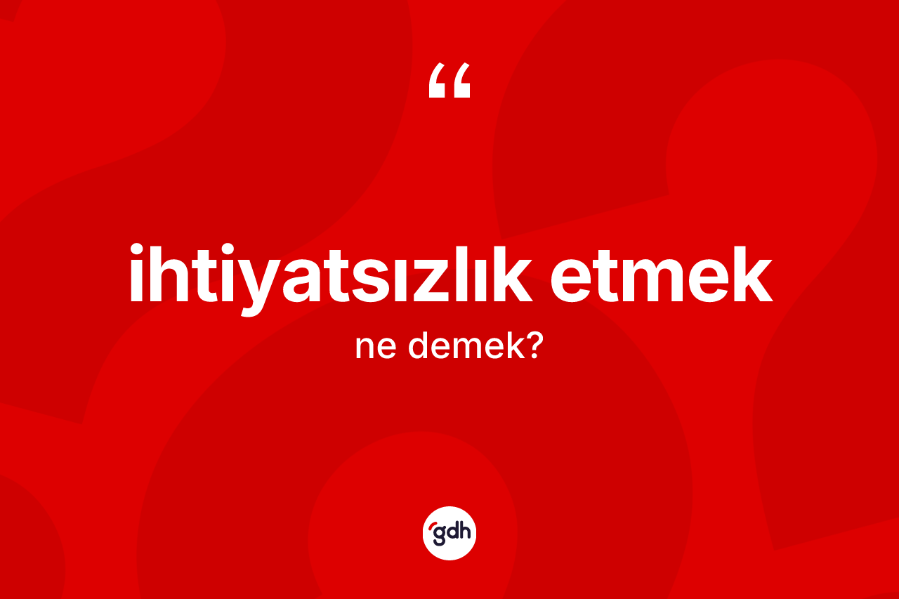 İhtiyatsızlık etmek ifadesinin kısaca anlamı nedir? İhtiyatsızlık etmek ifadesinin TDK'ya göre anlamı nedir?