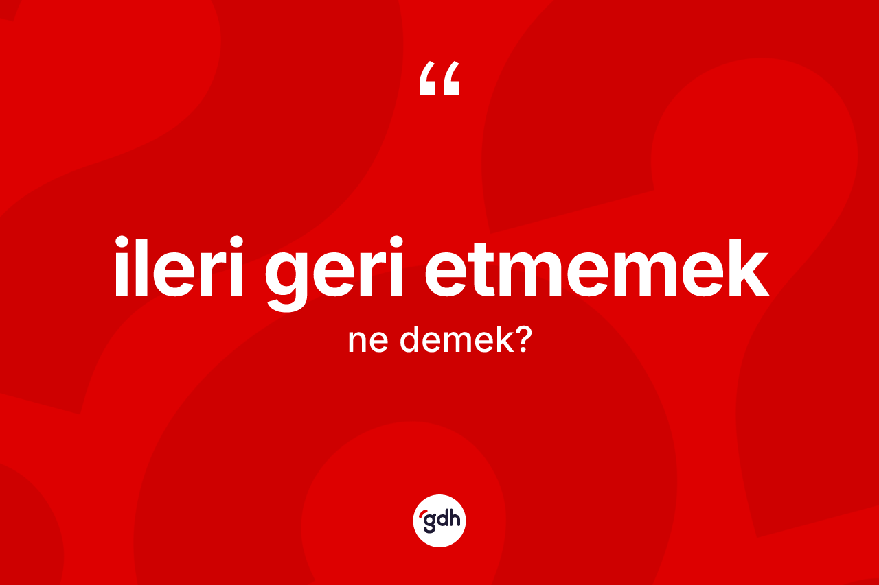 İleri geri etmemek ne demek? İleri geri etmemek ifadesi nerede kullanılır?