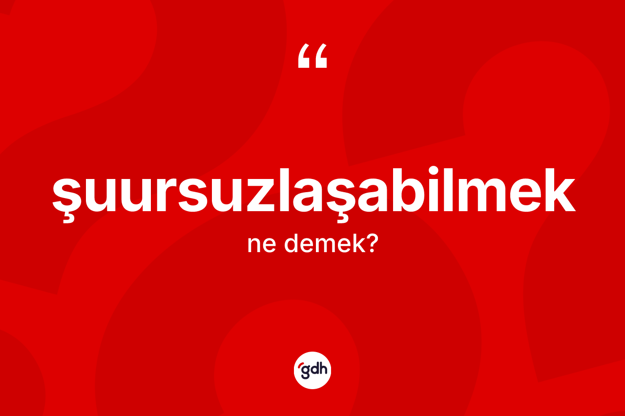 Şuursuzlaşabilmek kelimesi nedir? Şuursuzlaşabilmeğin TDK'ya göre anlamı nedir?