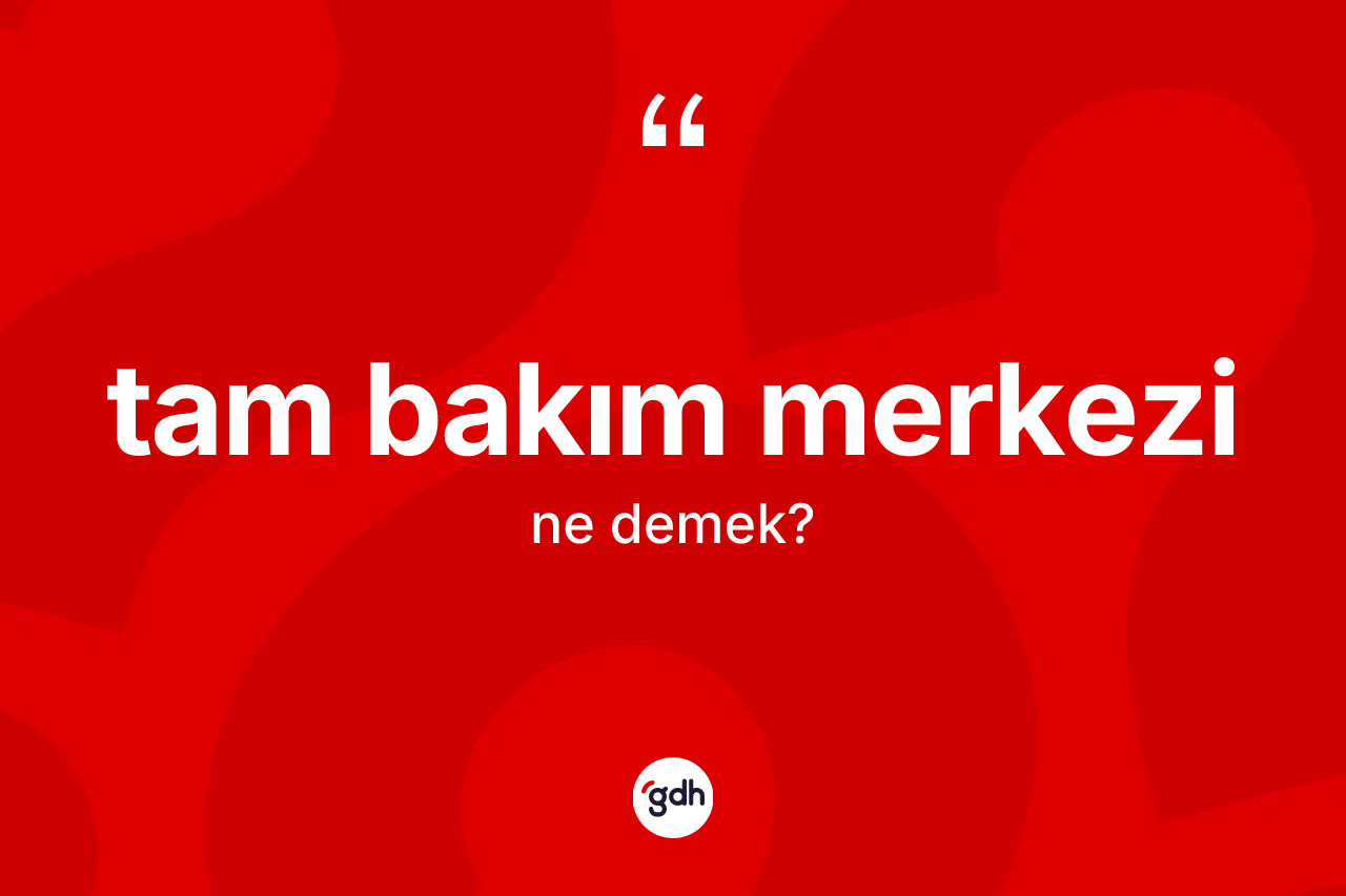 Tam bakım merkezi nedir? Tam bakım merkezinin TDK'ya göre anlamı nedir?