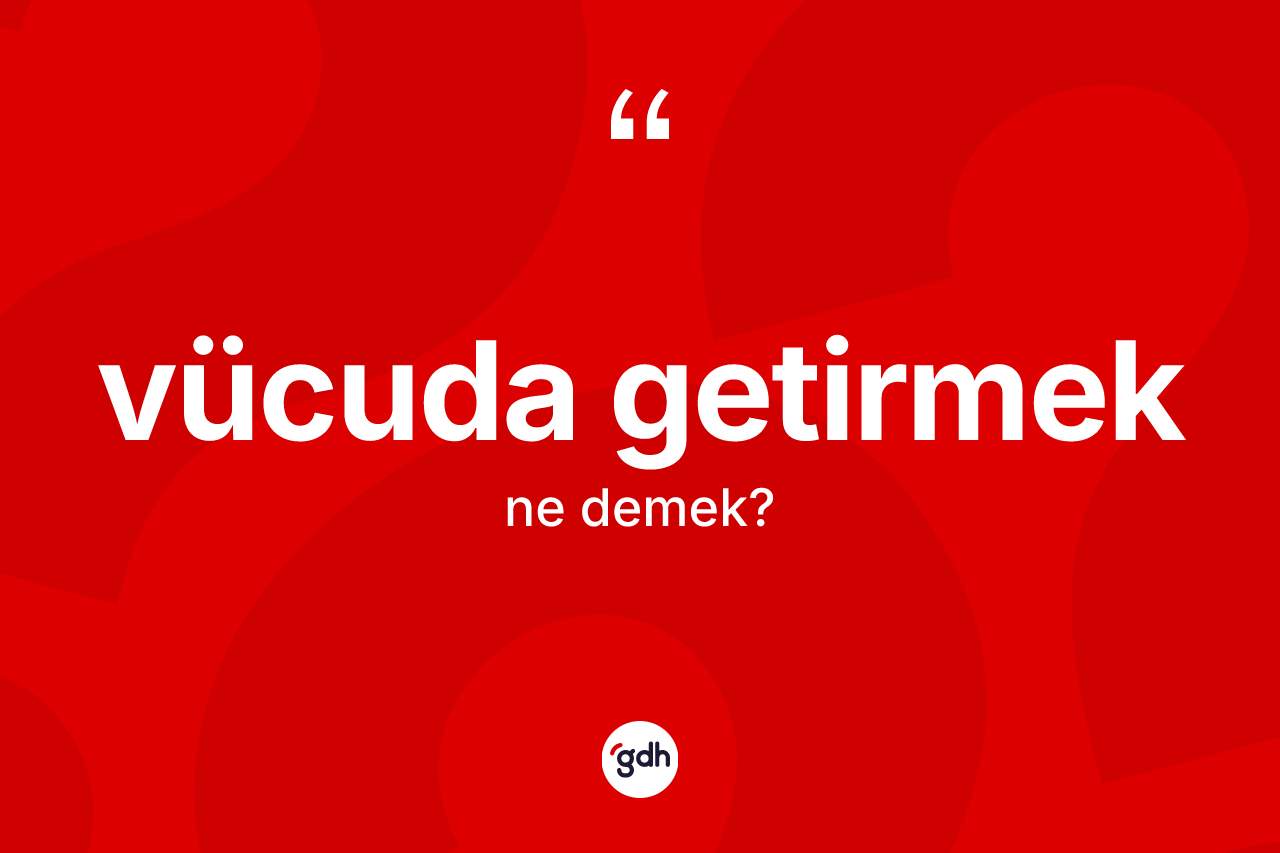 Vücuda getirmek ne anlama gelir? Vücuda getirmek sözünün sözlük anlamı nedir?