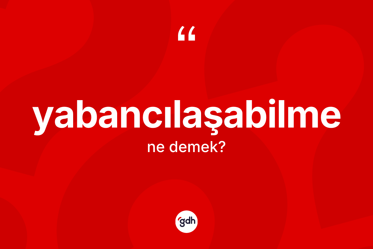 Yabancılaşabilme nedir? Yabancılaşabilmenin sözlükteki anlamı nedir?